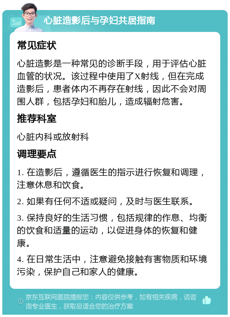 心脏造影后与孕妇共居指南 常见症状 心脏造影是一种常见的诊断手段，用于评估心脏血管的状况。该过程中使用了X射线，但在完成造影后，患者体内不再存在射线，因此不会对周围人群，包括孕妇和胎儿，造成辐射危害。 推荐科室 心脏内科或放射科 调理要点 1. 在造影后，遵循医生的指示进行恢复和调理，注意休息和饮食。 2. 如果有任何不适或疑问，及时与医生联系。 3. 保持良好的生活习惯，包括规律的作息、均衡的饮食和适量的运动，以促进身体的恢复和健康。 4. 在日常生活中，注意避免接触有害物质和环境污染，保护自己和家人的健康。