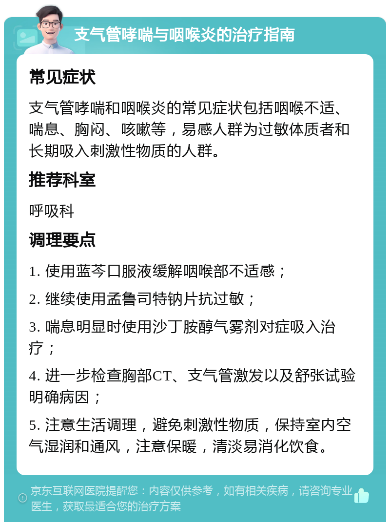 支气管哮喘与咽喉炎的治疗指南 常见症状 支气管哮喘和咽喉炎的常见症状包括咽喉不适、喘息、胸闷、咳嗽等，易感人群为过敏体质者和长期吸入刺激性物质的人群。 推荐科室 呼吸科 调理要点 1. 使用蓝芩口服液缓解咽喉部不适感； 2. 继续使用孟鲁司特钠片抗过敏； 3. 喘息明显时使用沙丁胺醇气雾剂对症吸入治疗； 4. 进一步检查胸部CT、支气管激发以及舒张试验明确病因； 5. 注意生活调理，避免刺激性物质，保持室内空气湿润和通风，注意保暖，清淡易消化饮食。