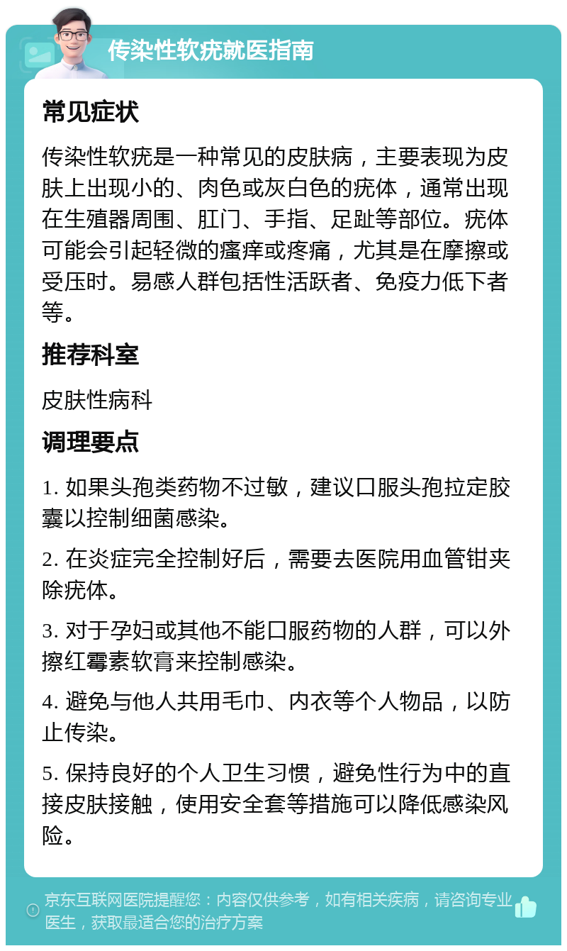 传染性软疣就医指南 常见症状 传染性软疣是一种常见的皮肤病，主要表现为皮肤上出现小的、肉色或灰白色的疣体，通常出现在生殖器周围、肛门、手指、足趾等部位。疣体可能会引起轻微的瘙痒或疼痛，尤其是在摩擦或受压时。易感人群包括性活跃者、免疫力低下者等。 推荐科室 皮肤性病科 调理要点 1. 如果头孢类药物不过敏，建议口服头孢拉定胶囊以控制细菌感染。 2. 在炎症完全控制好后，需要去医院用血管钳夹除疣体。 3. 对于孕妇或其他不能口服药物的人群，可以外擦红霉素软膏来控制感染。 4. 避免与他人共用毛巾、内衣等个人物品，以防止传染。 5. 保持良好的个人卫生习惯，避免性行为中的直接皮肤接触，使用安全套等措施可以降低感染风险。