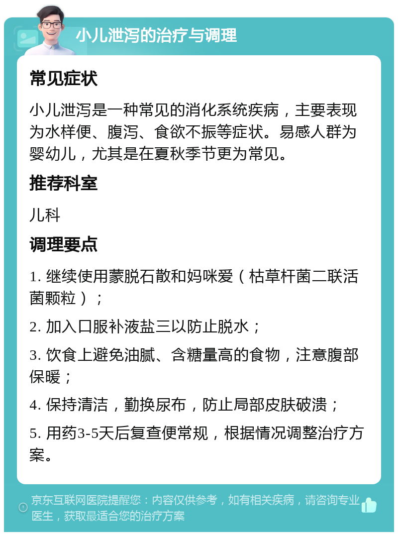 小儿泄泻的治疗与调理 常见症状 小儿泄泻是一种常见的消化系统疾病，主要表现为水样便、腹泻、食欲不振等症状。易感人群为婴幼儿，尤其是在夏秋季节更为常见。 推荐科室 儿科 调理要点 1. 继续使用蒙脱石散和妈咪爱（枯草杆菌二联活菌颗粒）； 2. 加入口服补液盐三以防止脱水； 3. 饮食上避免油腻、含糖量高的食物，注意腹部保暖； 4. 保持清洁，勤换尿布，防止局部皮肤破溃； 5. 用药3-5天后复查便常规，根据情况调整治疗方案。