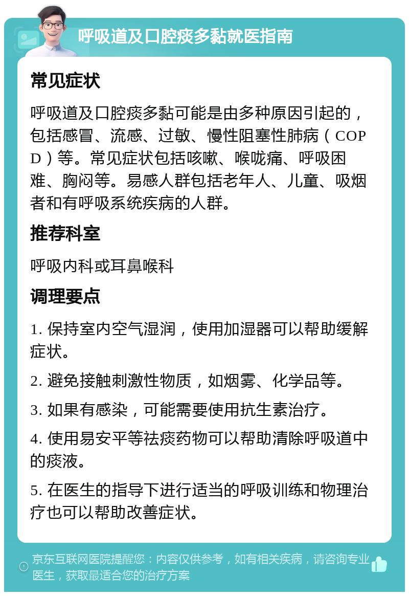 呼吸道及口腔痰多黏就医指南 常见症状 呼吸道及口腔痰多黏可能是由多种原因引起的，包括感冒、流感、过敏、慢性阻塞性肺病（COPD）等。常见症状包括咳嗽、喉咙痛、呼吸困难、胸闷等。易感人群包括老年人、儿童、吸烟者和有呼吸系统疾病的人群。 推荐科室 呼吸内科或耳鼻喉科 调理要点 1. 保持室内空气湿润，使用加湿器可以帮助缓解症状。 2. 避免接触刺激性物质，如烟雾、化学品等。 3. 如果有感染，可能需要使用抗生素治疗。 4. 使用易安平等祛痰药物可以帮助清除呼吸道中的痰液。 5. 在医生的指导下进行适当的呼吸训练和物理治疗也可以帮助改善症状。