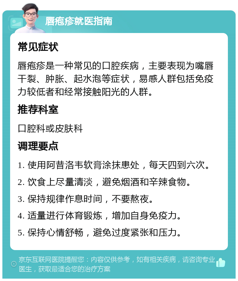 唇疱疹就医指南 常见症状 唇疱疹是一种常见的口腔疾病，主要表现为嘴唇干裂、肿胀、起水泡等症状，易感人群包括免疫力较低者和经常接触阳光的人群。 推荐科室 口腔科或皮肤科 调理要点 1. 使用阿昔洛韦软膏涂抹患处，每天四到六次。 2. 饮食上尽量清淡，避免烟酒和辛辣食物。 3. 保持规律作息时间，不要熬夜。 4. 适量进行体育锻炼，增加自身免疫力。 5. 保持心情舒畅，避免过度紧张和压力。