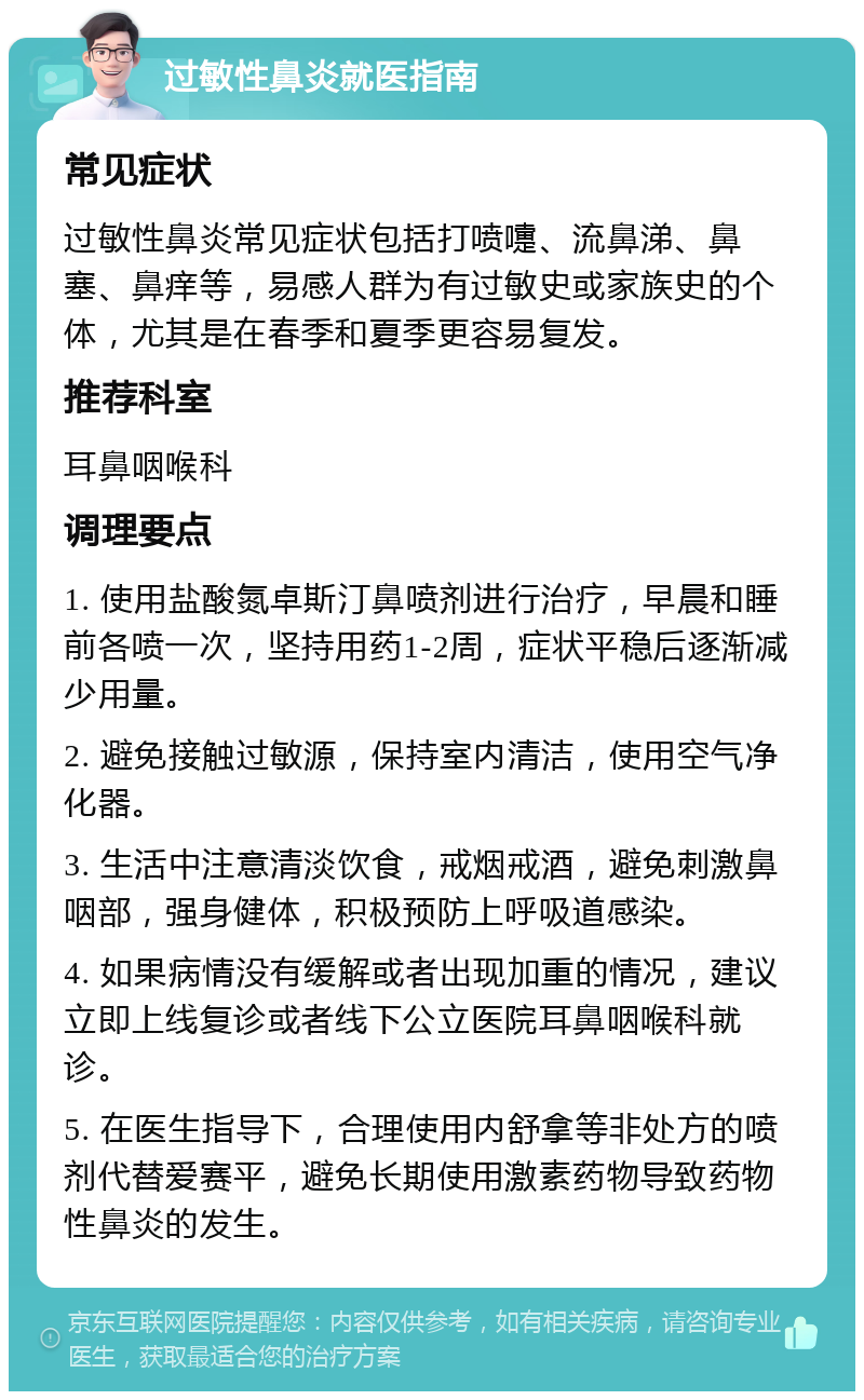 过敏性鼻炎就医指南 常见症状 过敏性鼻炎常见症状包括打喷嚏、流鼻涕、鼻塞、鼻痒等，易感人群为有过敏史或家族史的个体，尤其是在春季和夏季更容易复发。 推荐科室 耳鼻咽喉科 调理要点 1. 使用盐酸氮卓斯汀鼻喷剂进行治疗，早晨和睡前各喷一次，坚持用药1-2周，症状平稳后逐渐减少用量。 2. 避免接触过敏源，保持室内清洁，使用空气净化器。 3. 生活中注意清淡饮食，戒烟戒酒，避免刺激鼻咽部，强身健体，积极预防上呼吸道感染。 4. 如果病情没有缓解或者出现加重的情况，建议立即上线复诊或者线下公立医院耳鼻咽喉科就诊。 5. 在医生指导下，合理使用内舒拿等非处方的喷剂代替爱赛平，避免长期使用激素药物导致药物性鼻炎的发生。