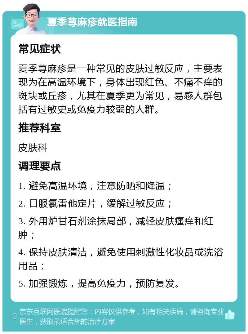 夏季荨麻疹就医指南 常见症状 夏季荨麻疹是一种常见的皮肤过敏反应，主要表现为在高温环境下，身体出现红色、不痛不痒的斑块或丘疹，尤其在夏季更为常见，易感人群包括有过敏史或免疫力较弱的人群。 推荐科室 皮肤科 调理要点 1. 避免高温环境，注意防晒和降温； 2. 口服氯雷他定片，缓解过敏反应； 3. 外用炉甘石剂涂抹局部，减轻皮肤瘙痒和红肿； 4. 保持皮肤清洁，避免使用刺激性化妆品或洗浴用品； 5. 加强锻炼，提高免疫力，预防复发。