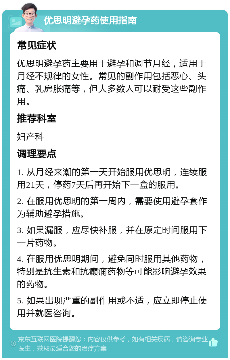 优思明避孕药使用指南 常见症状 优思明避孕药主要用于避孕和调节月经，适用于月经不规律的女性。常见的副作用包括恶心、头痛、乳房胀痛等，但大多数人可以耐受这些副作用。 推荐科室 妇产科 调理要点 1. 从月经来潮的第一天开始服用优思明，连续服用21天，停药7天后再开始下一盒的服用。 2. 在服用优思明的第一周内，需要使用避孕套作为辅助避孕措施。 3. 如果漏服，应尽快补服，并在原定时间服用下一片药物。 4. 在服用优思明期间，避免同时服用其他药物，特别是抗生素和抗癫痫药物等可能影响避孕效果的药物。 5. 如果出现严重的副作用或不适，应立即停止使用并就医咨询。