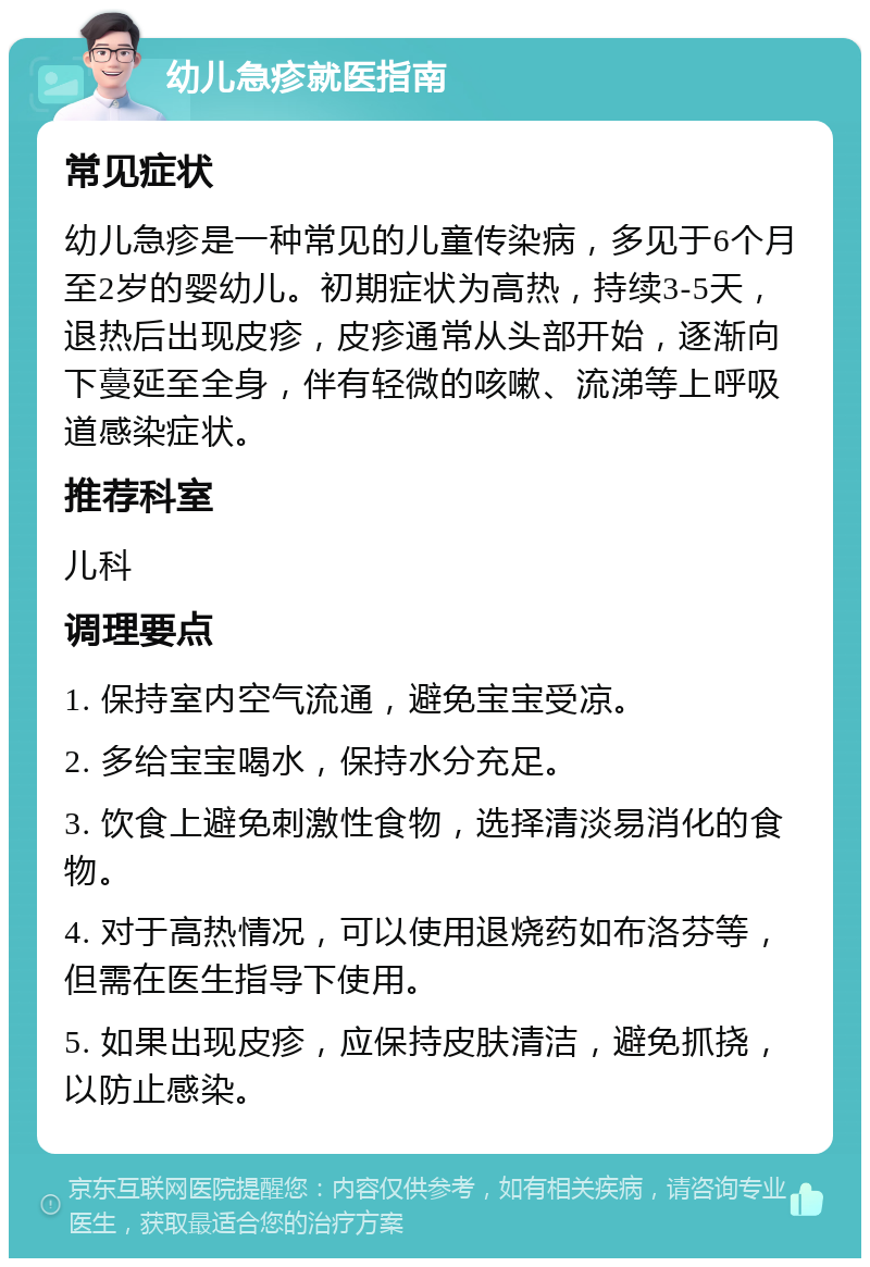 幼儿急疹就医指南 常见症状 幼儿急疹是一种常见的儿童传染病，多见于6个月至2岁的婴幼儿。初期症状为高热，持续3-5天，退热后出现皮疹，皮疹通常从头部开始，逐渐向下蔓延至全身，伴有轻微的咳嗽、流涕等上呼吸道感染症状。 推荐科室 儿科 调理要点 1. 保持室内空气流通，避免宝宝受凉。 2. 多给宝宝喝水，保持水分充足。 3. 饮食上避免刺激性食物，选择清淡易消化的食物。 4. 对于高热情况，可以使用退烧药如布洛芬等，但需在医生指导下使用。 5. 如果出现皮疹，应保持皮肤清洁，避免抓挠，以防止感染。