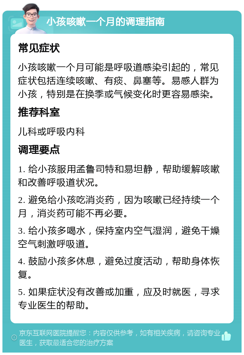 小孩咳嗽一个月的调理指南 常见症状 小孩咳嗽一个月可能是呼吸道感染引起的，常见症状包括连续咳嗽、有痰、鼻塞等。易感人群为小孩，特别是在换季或气候变化时更容易感染。 推荐科室 儿科或呼吸内科 调理要点 1. 给小孩服用孟鲁司特和易坦静，帮助缓解咳嗽和改善呼吸道状况。 2. 避免给小孩吃消炎药，因为咳嗽已经持续一个月，消炎药可能不再必要。 3. 给小孩多喝水，保持室内空气湿润，避免干燥空气刺激呼吸道。 4. 鼓励小孩多休息，避免过度活动，帮助身体恢复。 5. 如果症状没有改善或加重，应及时就医，寻求专业医生的帮助。