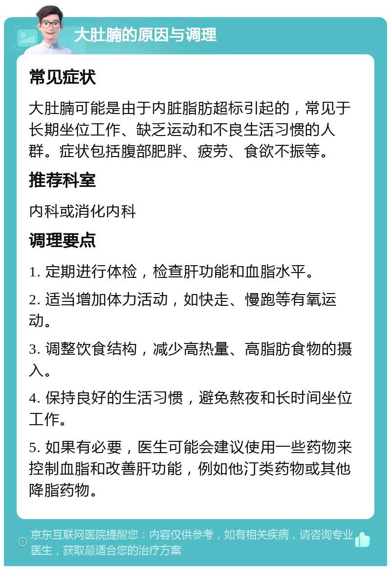 大肚腩的原因与调理 常见症状 大肚腩可能是由于内脏脂肪超标引起的，常见于长期坐位工作、缺乏运动和不良生活习惯的人群。症状包括腹部肥胖、疲劳、食欲不振等。 推荐科室 内科或消化内科 调理要点 1. 定期进行体检，检查肝功能和血脂水平。 2. 适当增加体力活动，如快走、慢跑等有氧运动。 3. 调整饮食结构，减少高热量、高脂肪食物的摄入。 4. 保持良好的生活习惯，避免熬夜和长时间坐位工作。 5. 如果有必要，医生可能会建议使用一些药物来控制血脂和改善肝功能，例如他汀类药物或其他降脂药物。