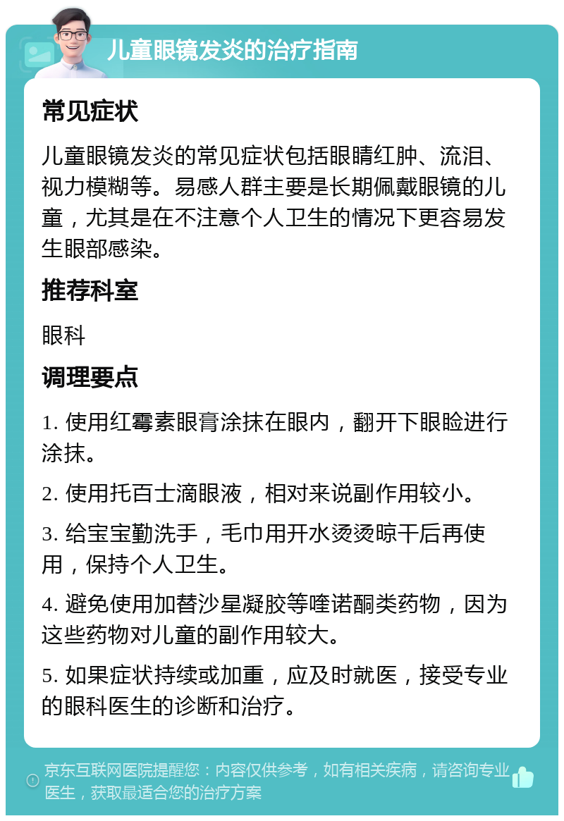 儿童眼镜发炎的治疗指南 常见症状 儿童眼镜发炎的常见症状包括眼睛红肿、流泪、视力模糊等。易感人群主要是长期佩戴眼镜的儿童，尤其是在不注意个人卫生的情况下更容易发生眼部感染。 推荐科室 眼科 调理要点 1. 使用红霉素眼膏涂抹在眼内，翻开下眼睑进行涂抹。 2. 使用托百士滴眼液，相对来说副作用较小。 3. 给宝宝勤洗手，毛巾用开水烫烫晾干后再使用，保持个人卫生。 4. 避免使用加替沙星凝胶等喹诺酮类药物，因为这些药物对儿童的副作用较大。 5. 如果症状持续或加重，应及时就医，接受专业的眼科医生的诊断和治疗。