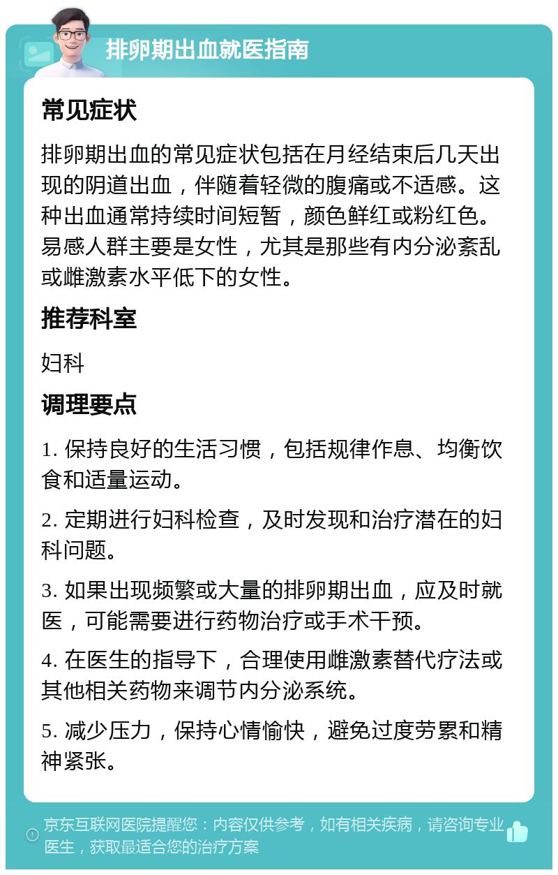 排卵期出血就医指南 常见症状 排卵期出血的常见症状包括在月经结束后几天出现的阴道出血，伴随着轻微的腹痛或不适感。这种出血通常持续时间短暂，颜色鲜红或粉红色。易感人群主要是女性，尤其是那些有内分泌紊乱或雌激素水平低下的女性。 推荐科室 妇科 调理要点 1. 保持良好的生活习惯，包括规律作息、均衡饮食和适量运动。 2. 定期进行妇科检查，及时发现和治疗潜在的妇科问题。 3. 如果出现频繁或大量的排卵期出血，应及时就医，可能需要进行药物治疗或手术干预。 4. 在医生的指导下，合理使用雌激素替代疗法或其他相关药物来调节内分泌系统。 5. 减少压力，保持心情愉快，避免过度劳累和精神紧张。