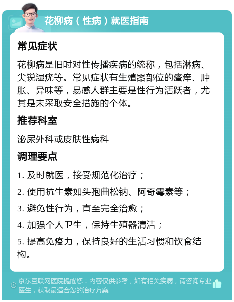 花柳病（性病）就医指南 常见症状 花柳病是旧时对性传播疾病的统称，包括淋病、尖锐湿疣等。常见症状有生殖器部位的瘙痒、肿胀、异味等，易感人群主要是性行为活跃者，尤其是未采取安全措施的个体。 推荐科室 泌尿外科或皮肤性病科 调理要点 1. 及时就医，接受规范化治疗； 2. 使用抗生素如头孢曲松钠、阿奇霉素等； 3. 避免性行为，直至完全治愈； 4. 加强个人卫生，保持生殖器清洁； 5. 提高免疫力，保持良好的生活习惯和饮食结构。