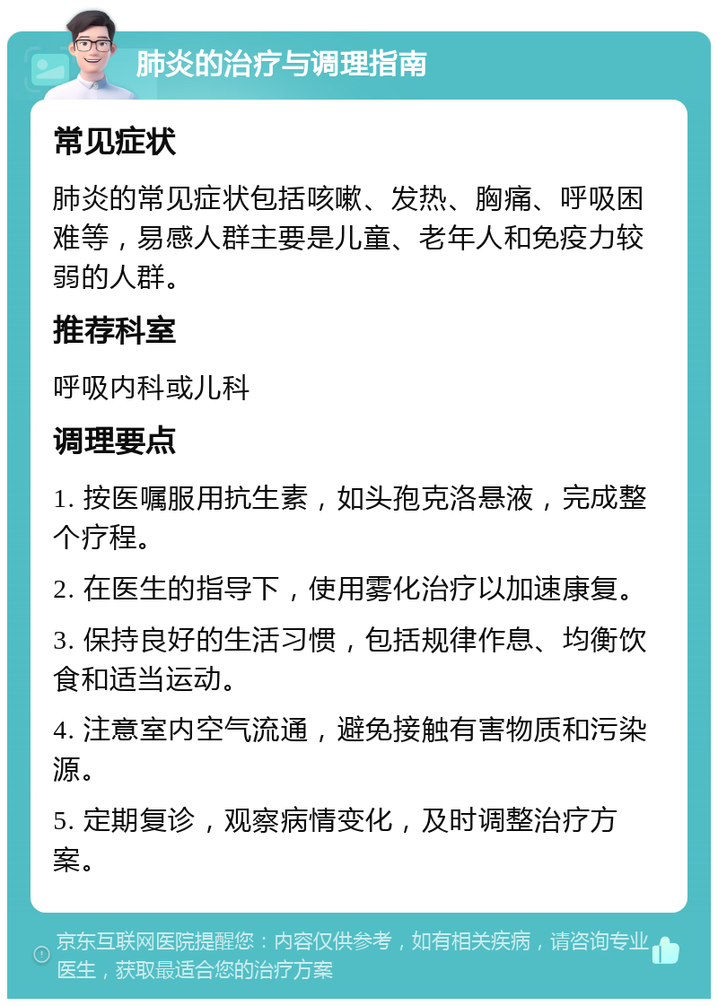 肺炎的治疗与调理指南 常见症状 肺炎的常见症状包括咳嗽、发热、胸痛、呼吸困难等，易感人群主要是儿童、老年人和免疫力较弱的人群。 推荐科室 呼吸内科或儿科 调理要点 1. 按医嘱服用抗生素，如头孢克洛悬液，完成整个疗程。 2. 在医生的指导下，使用雾化治疗以加速康复。 3. 保持良好的生活习惯，包括规律作息、均衡饮食和适当运动。 4. 注意室内空气流通，避免接触有害物质和污染源。 5. 定期复诊，观察病情变化，及时调整治疗方案。