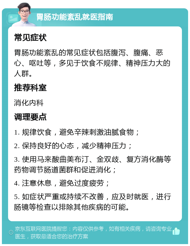 胃肠功能紊乱就医指南 常见症状 胃肠功能紊乱的常见症状包括腹泻、腹痛、恶心、呕吐等，多见于饮食不规律、精神压力大的人群。 推荐科室 消化内科 调理要点 1. 规律饮食，避免辛辣刺激油腻食物； 2. 保持良好的心态，减少精神压力； 3. 使用马来酸曲美布汀、金双歧、复方消化酶等药物调节肠道菌群和促进消化； 4. 注意休息，避免过度疲劳； 5. 如症状严重或持续不改善，应及时就医，进行肠镜等检查以排除其他疾病的可能。