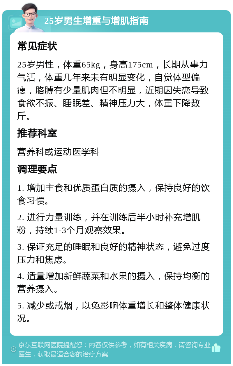 25岁男生增重与增肌指南 常见症状 25岁男性，体重65kg，身高175cm，长期从事力气活，体重几年来未有明显变化，自觉体型偏瘦，胳膊有少量肌肉但不明显，近期因失恋导致食欲不振、睡眠差、精神压力大，体重下降数斤。 推荐科室 营养科或运动医学科 调理要点 1. 增加主食和优质蛋白质的摄入，保持良好的饮食习惯。 2. 进行力量训练，并在训练后半小时补充增肌粉，持续1-3个月观察效果。 3. 保证充足的睡眠和良好的精神状态，避免过度压力和焦虑。 4. 适量增加新鲜蔬菜和水果的摄入，保持均衡的营养摄入。 5. 减少或戒烟，以免影响体重增长和整体健康状况。