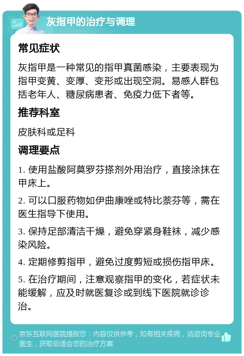 灰指甲的治疗与调理 常见症状 灰指甲是一种常见的指甲真菌感染，主要表现为指甲变黄、变厚、变形或出现空洞。易感人群包括老年人、糖尿病患者、免疫力低下者等。 推荐科室 皮肤科或足科 调理要点 1. 使用盐酸阿莫罗芬搽剂外用治疗，直接涂抹在甲床上。 2. 可以口服药物如伊曲康唑或特比萘芬等，需在医生指导下使用。 3. 保持足部清洁干燥，避免穿紧身鞋袜，减少感染风险。 4. 定期修剪指甲，避免过度剪短或损伤指甲床。 5. 在治疗期间，注意观察指甲的变化，若症状未能缓解，应及时就医复诊或到线下医院就诊诊治。