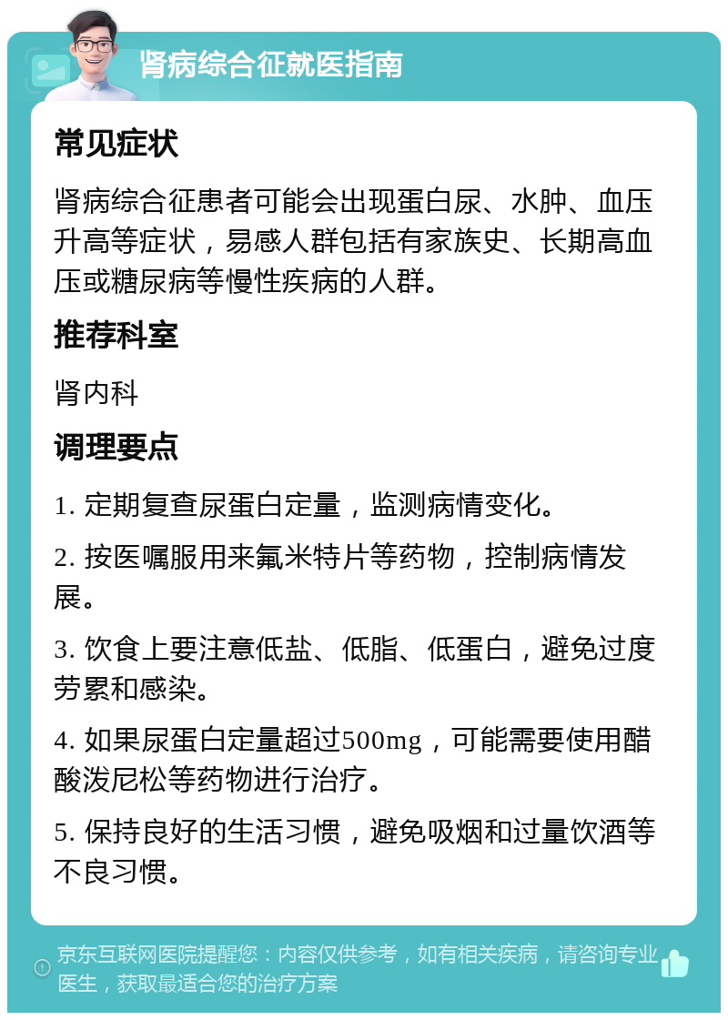 肾病综合征就医指南 常见症状 肾病综合征患者可能会出现蛋白尿、水肿、血压升高等症状，易感人群包括有家族史、长期高血压或糖尿病等慢性疾病的人群。 推荐科室 肾内科 调理要点 1. 定期复查尿蛋白定量，监测病情变化。 2. 按医嘱服用来氟米特片等药物，控制病情发展。 3. 饮食上要注意低盐、低脂、低蛋白，避免过度劳累和感染。 4. 如果尿蛋白定量超过500mg，可能需要使用醋酸泼尼松等药物进行治疗。 5. 保持良好的生活习惯，避免吸烟和过量饮酒等不良习惯。