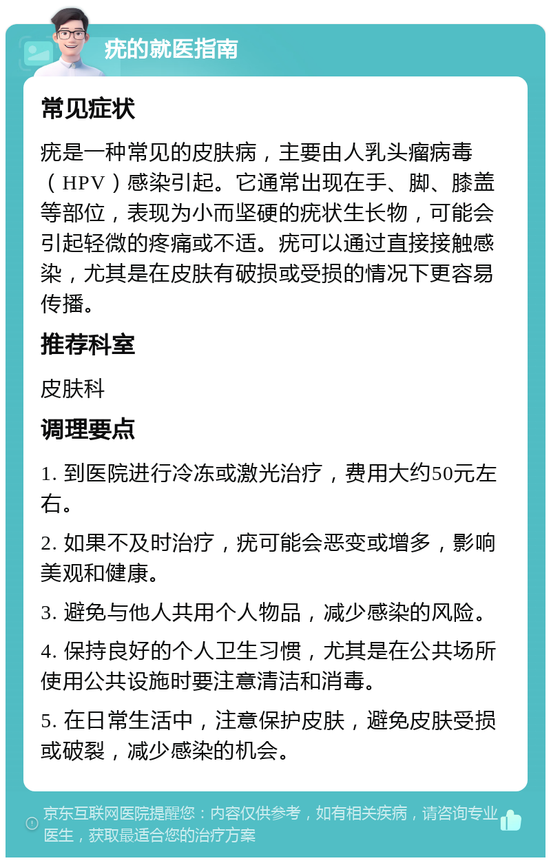 疣的就医指南 常见症状 疣是一种常见的皮肤病，主要由人乳头瘤病毒（HPV）感染引起。它通常出现在手、脚、膝盖等部位，表现为小而坚硬的疣状生长物，可能会引起轻微的疼痛或不适。疣可以通过直接接触感染，尤其是在皮肤有破损或受损的情况下更容易传播。 推荐科室 皮肤科 调理要点 1. 到医院进行冷冻或激光治疗，费用大约50元左右。 2. 如果不及时治疗，疣可能会恶变或增多，影响美观和健康。 3. 避免与他人共用个人物品，减少感染的风险。 4. 保持良好的个人卫生习惯，尤其是在公共场所使用公共设施时要注意清洁和消毒。 5. 在日常生活中，注意保护皮肤，避免皮肤受损或破裂，减少感染的机会。