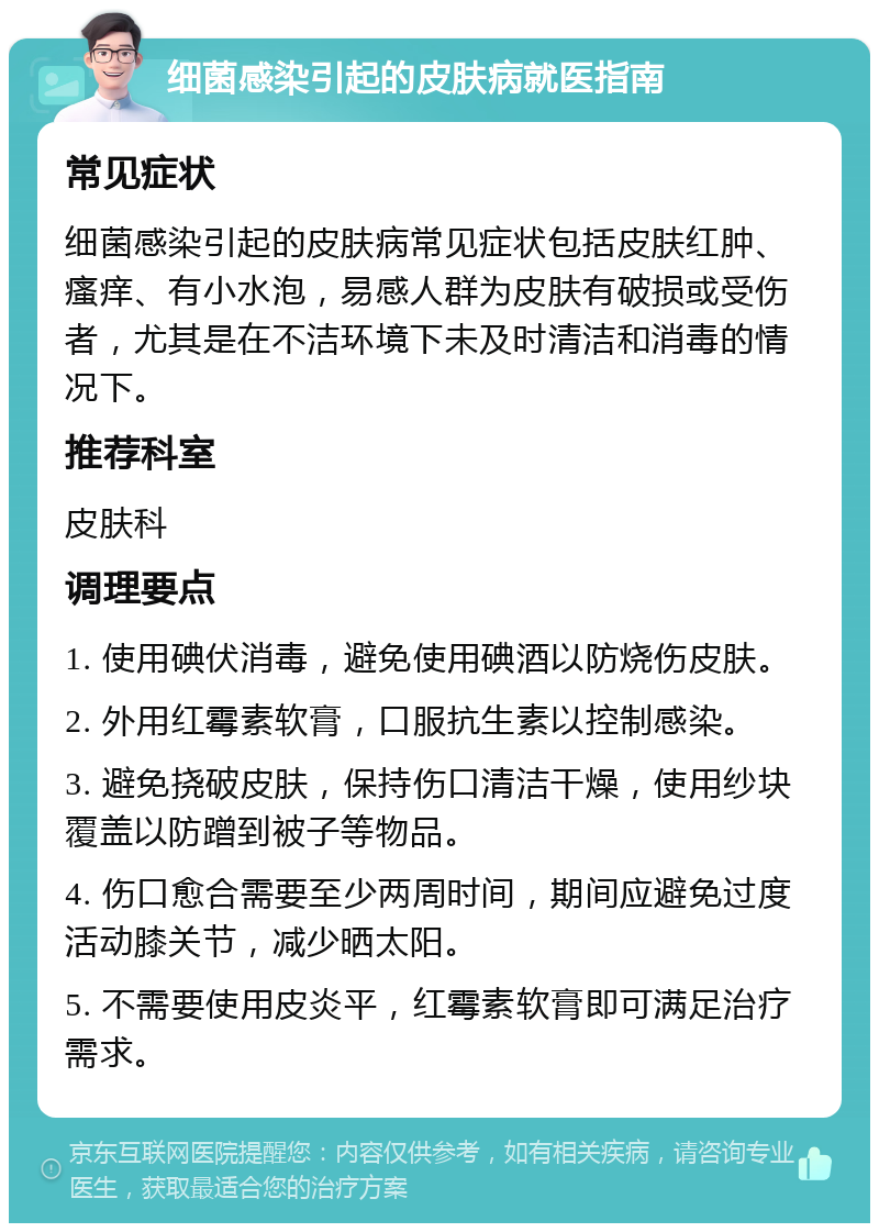 细菌感染引起的皮肤病就医指南 常见症状 细菌感染引起的皮肤病常见症状包括皮肤红肿、瘙痒、有小水泡，易感人群为皮肤有破损或受伤者，尤其是在不洁环境下未及时清洁和消毒的情况下。 推荐科室 皮肤科 调理要点 1. 使用碘伏消毒，避免使用碘酒以防烧伤皮肤。 2. 外用红霉素软膏，口服抗生素以控制感染。 3. 避免挠破皮肤，保持伤口清洁干燥，使用纱块覆盖以防蹭到被子等物品。 4. 伤口愈合需要至少两周时间，期间应避免过度活动膝关节，减少晒太阳。 5. 不需要使用皮炎平，红霉素软膏即可满足治疗需求。