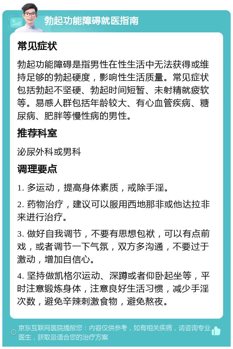 勃起功能障碍就医指南 常见症状 勃起功能障碍是指男性在性生活中无法获得或维持足够的勃起硬度，影响性生活质量。常见症状包括勃起不坚硬、勃起时间短暂、未射精就疲软等。易感人群包括年龄较大、有心血管疾病、糖尿病、肥胖等慢性病的男性。 推荐科室 泌尿外科或男科 调理要点 1. 多运动，提高身体素质，戒除手淫。 2. 药物治疗，建议可以服用西地那非或他达拉非来进行治疗。 3. 做好自我调节，不要有思想包袱，可以有点前戏，或者调节一下气氛，双方多沟通，不要过于激动，增加自信心。 4. 坚持做凯格尔运动、深蹲或者仰卧起坐等，平时注意锻炼身体，注意良好生活习惯，减少手淫次数，避免辛辣刺激食物，避免熬夜。