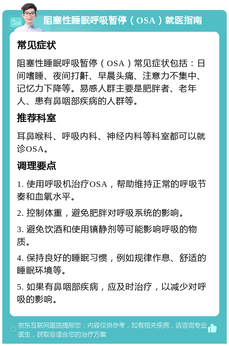 阻塞性睡眠呼吸暂停（OSA）就医指南 常见症状 阻塞性睡眠呼吸暂停（OSA）常见症状包括：日间嗜睡、夜间打鼾、早晨头痛、注意力不集中、记忆力下降等。易感人群主要是肥胖者、老年人、患有鼻咽部疾病的人群等。 推荐科室 耳鼻喉科、呼吸内科、神经内科等科室都可以就诊OSA。 调理要点 1. 使用呼吸机治疗OSA，帮助维持正常的呼吸节奏和血氧水平。 2. 控制体重，避免肥胖对呼吸系统的影响。 3. 避免饮酒和使用镇静剂等可能影响呼吸的物质。 4. 保持良好的睡眠习惯，例如规律作息、舒适的睡眠环境等。 5. 如果有鼻咽部疾病，应及时治疗，以减少对呼吸的影响。