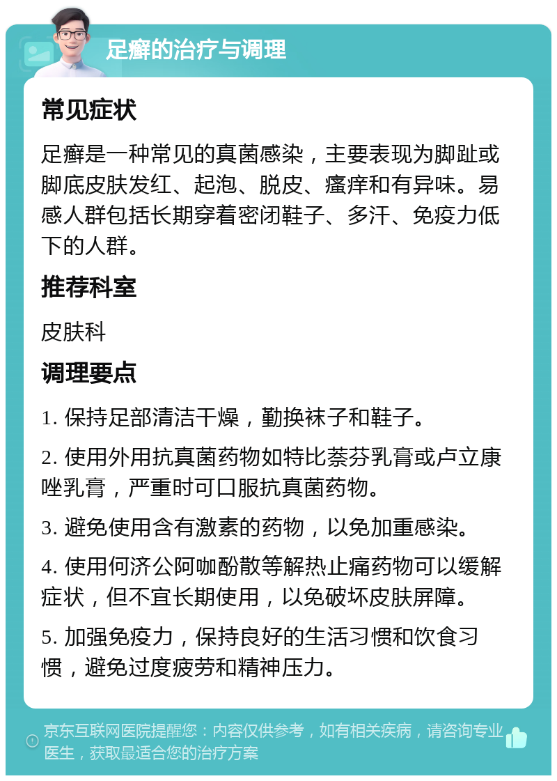 足癣的治疗与调理 常见症状 足癣是一种常见的真菌感染，主要表现为脚趾或脚底皮肤发红、起泡、脱皮、瘙痒和有异味。易感人群包括长期穿着密闭鞋子、多汗、免疫力低下的人群。 推荐科室 皮肤科 调理要点 1. 保持足部清洁干燥，勤换袜子和鞋子。 2. 使用外用抗真菌药物如特比萘芬乳膏或卢立康唑乳膏，严重时可口服抗真菌药物。 3. 避免使用含有激素的药物，以免加重感染。 4. 使用何济公阿咖酚散等解热止痛药物可以缓解症状，但不宜长期使用，以免破坏皮肤屏障。 5. 加强免疫力，保持良好的生活习惯和饮食习惯，避免过度疲劳和精神压力。