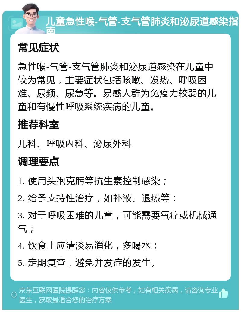 儿童急性喉-气管-支气管肺炎和泌尿道感染指南 常见症状 急性喉-气管-支气管肺炎和泌尿道感染在儿童中较为常见，主要症状包括咳嗽、发热、呼吸困难、尿频、尿急等。易感人群为免疫力较弱的儿童和有慢性呼吸系统疾病的儿童。 推荐科室 儿科、呼吸内科、泌尿外科 调理要点 1. 使用头孢克肟等抗生素控制感染； 2. 给予支持性治疗，如补液、退热等； 3. 对于呼吸困难的儿童，可能需要氧疗或机械通气； 4. 饮食上应清淡易消化，多喝水； 5. 定期复查，避免并发症的发生。