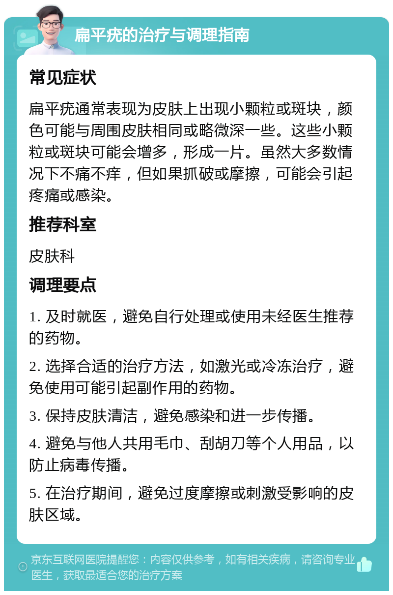 扁平疣的治疗与调理指南 常见症状 扁平疣通常表现为皮肤上出现小颗粒或斑块，颜色可能与周围皮肤相同或略微深一些。这些小颗粒或斑块可能会增多，形成一片。虽然大多数情况下不痛不痒，但如果抓破或摩擦，可能会引起疼痛或感染。 推荐科室 皮肤科 调理要点 1. 及时就医，避免自行处理或使用未经医生推荐的药物。 2. 选择合适的治疗方法，如激光或冷冻治疗，避免使用可能引起副作用的药物。 3. 保持皮肤清洁，避免感染和进一步传播。 4. 避免与他人共用毛巾、刮胡刀等个人用品，以防止病毒传播。 5. 在治疗期间，避免过度摩擦或刺激受影响的皮肤区域。