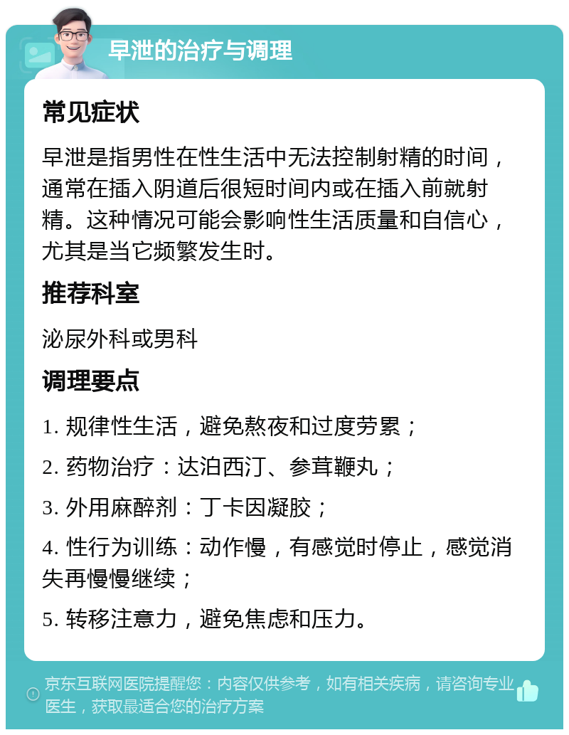 早泄的治疗与调理 常见症状 早泄是指男性在性生活中无法控制射精的时间，通常在插入阴道后很短时间内或在插入前就射精。这种情况可能会影响性生活质量和自信心，尤其是当它频繁发生时。 推荐科室 泌尿外科或男科 调理要点 1. 规律性生活，避免熬夜和过度劳累； 2. 药物治疗：达泊西汀、参茸鞭丸； 3. 外用麻醉剂：丁卡因凝胶； 4. 性行为训练：动作慢，有感觉时停止，感觉消失再慢慢继续； 5. 转移注意力，避免焦虑和压力。