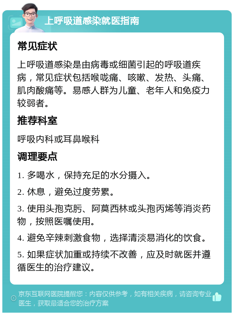 上呼吸道感染就医指南 常见症状 上呼吸道感染是由病毒或细菌引起的呼吸道疾病，常见症状包括喉咙痛、咳嗽、发热、头痛、肌肉酸痛等。易感人群为儿童、老年人和免疫力较弱者。 推荐科室 呼吸内科或耳鼻喉科 调理要点 1. 多喝水，保持充足的水分摄入。 2. 休息，避免过度劳累。 3. 使用头孢克肟、阿莫西林或头孢丙烯等消炎药物，按照医嘱使用。 4. 避免辛辣刺激食物，选择清淡易消化的饮食。 5. 如果症状加重或持续不改善，应及时就医并遵循医生的治疗建议。