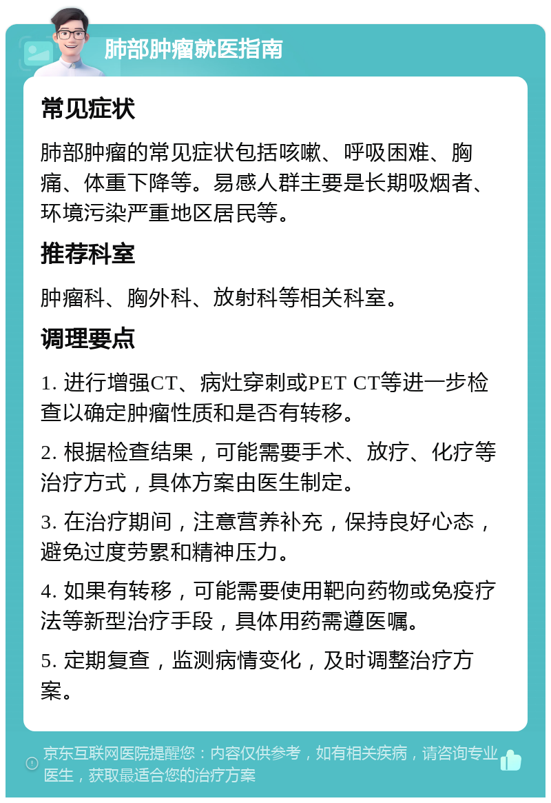 肺部肿瘤就医指南 常见症状 肺部肿瘤的常见症状包括咳嗽、呼吸困难、胸痛、体重下降等。易感人群主要是长期吸烟者、环境污染严重地区居民等。 推荐科室 肿瘤科、胸外科、放射科等相关科室。 调理要点 1. 进行增强CT、病灶穿刺或PET CT等进一步检查以确定肿瘤性质和是否有转移。 2. 根据检查结果，可能需要手术、放疗、化疗等治疗方式，具体方案由医生制定。 3. 在治疗期间，注意营养补充，保持良好心态，避免过度劳累和精神压力。 4. 如果有转移，可能需要使用靶向药物或免疫疗法等新型治疗手段，具体用药需遵医嘱。 5. 定期复查，监测病情变化，及时调整治疗方案。