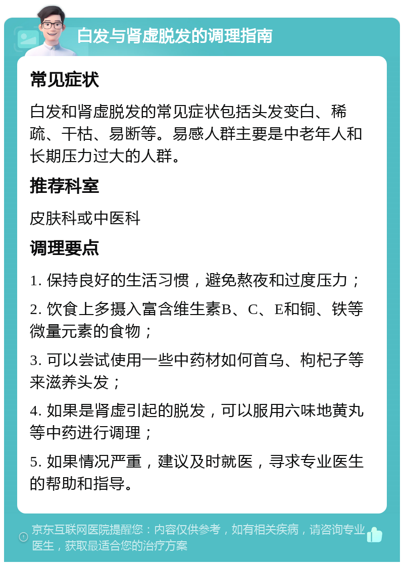 白发与肾虚脱发的调理指南 常见症状 白发和肾虚脱发的常见症状包括头发变白、稀疏、干枯、易断等。易感人群主要是中老年人和长期压力过大的人群。 推荐科室 皮肤科或中医科 调理要点 1. 保持良好的生活习惯，避免熬夜和过度压力； 2. 饮食上多摄入富含维生素B、C、E和铜、铁等微量元素的食物； 3. 可以尝试使用一些中药材如何首乌、枸杞子等来滋养头发； 4. 如果是肾虚引起的脱发，可以服用六味地黄丸等中药进行调理； 5. 如果情况严重，建议及时就医，寻求专业医生的帮助和指导。