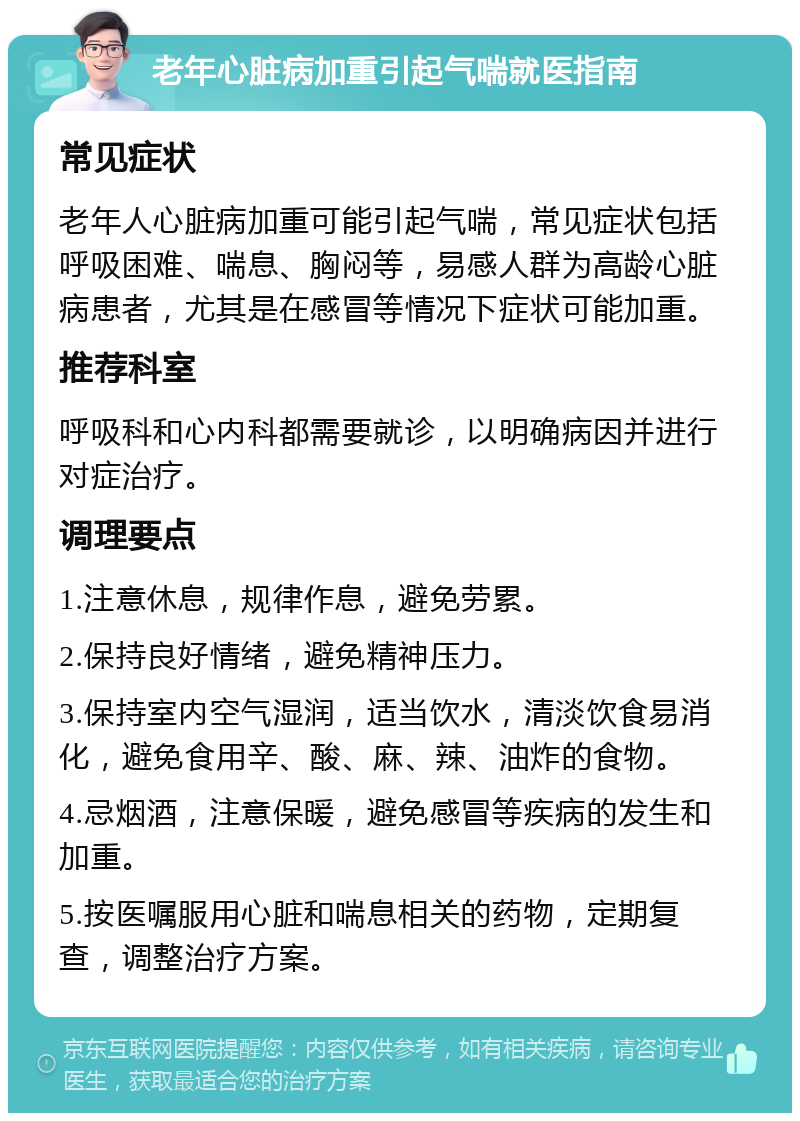 老年心脏病加重引起气喘就医指南 常见症状 老年人心脏病加重可能引起气喘，常见症状包括呼吸困难、喘息、胸闷等，易感人群为高龄心脏病患者，尤其是在感冒等情况下症状可能加重。 推荐科室 呼吸科和心内科都需要就诊，以明确病因并进行对症治疗。 调理要点 1.注意休息，规律作息，避免劳累。 2.保持良好情绪，避免精神压力。 3.保持室内空气湿润，适当饮水，清淡饮食易消化，避免食用辛、酸、麻、辣、油炸的食物。 4.忌烟酒，注意保暖，避免感冒等疾病的发生和加重。 5.按医嘱服用心脏和喘息相关的药物，定期复查，调整治疗方案。