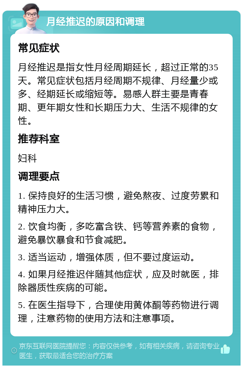 月经推迟的原因和调理 常见症状 月经推迟是指女性月经周期延长，超过正常的35天。常见症状包括月经周期不规律、月经量少或多、经期延长或缩短等。易感人群主要是青春期、更年期女性和长期压力大、生活不规律的女性。 推荐科室 妇科 调理要点 1. 保持良好的生活习惯，避免熬夜、过度劳累和精神压力大。 2. 饮食均衡，多吃富含铁、钙等营养素的食物，避免暴饮暴食和节食减肥。 3. 适当运动，增强体质，但不要过度运动。 4. 如果月经推迟伴随其他症状，应及时就医，排除器质性疾病的可能。 5. 在医生指导下，合理使用黄体酮等药物进行调理，注意药物的使用方法和注意事项。