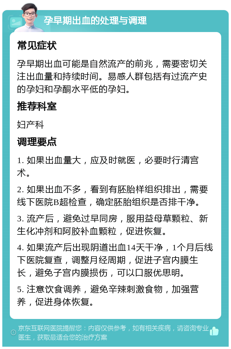 孕早期出血的处理与调理 常见症状 孕早期出血可能是自然流产的前兆，需要密切关注出血量和持续时间。易感人群包括有过流产史的孕妇和孕酮水平低的孕妇。 推荐科室 妇产科 调理要点 1. 如果出血量大，应及时就医，必要时行清宫术。 2. 如果出血不多，看到有胚胎样组织排出，需要线下医院B超检查，确定胚胎组织是否排干净。 3. 流产后，避免过早同房，服用益母草颗粒、新生化冲剂和阿胶补血颗粒，促进恢复。 4. 如果流产后出现阴道出血14天干净，1个月后线下医院复查，调整月经周期，促进子宫内膜生长，避免子宫内膜损伤，可以口服优思明。 5. 注意饮食调养，避免辛辣刺激食物，加强营养，促进身体恢复。