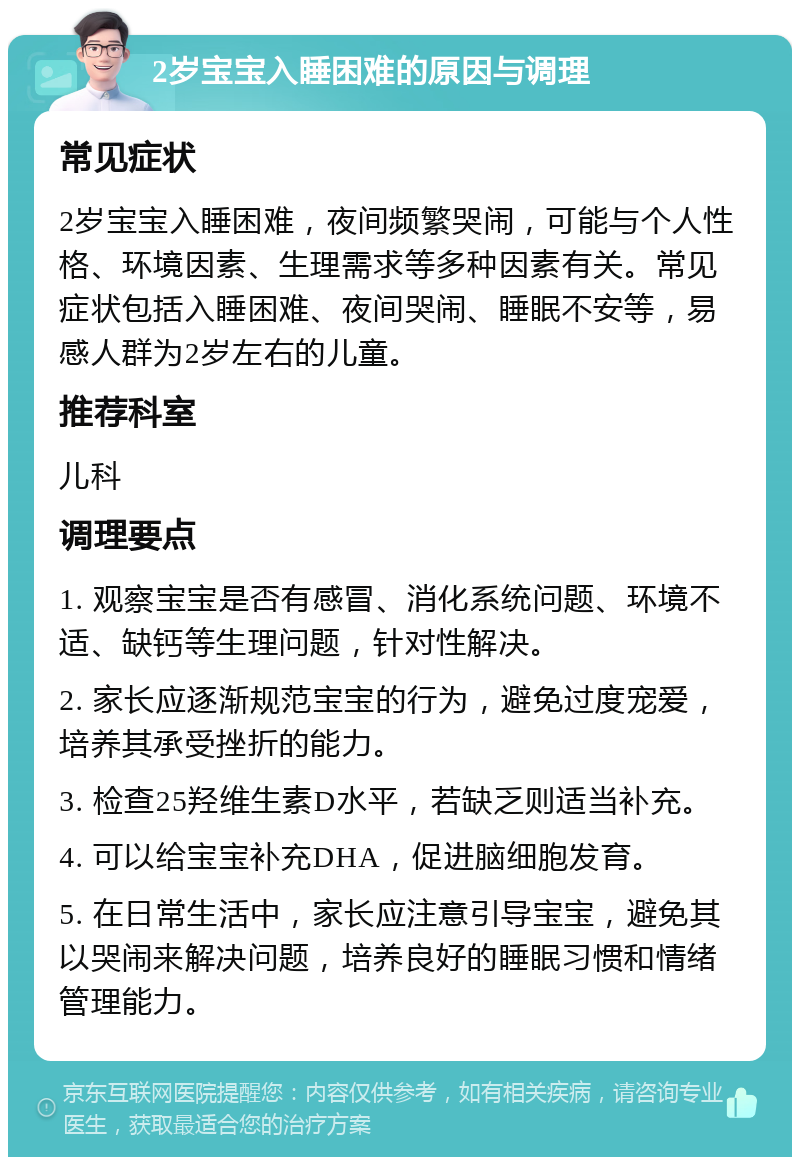 2岁宝宝入睡困难的原因与调理 常见症状 2岁宝宝入睡困难，夜间频繁哭闹，可能与个人性格、环境因素、生理需求等多种因素有关。常见症状包括入睡困难、夜间哭闹、睡眠不安等，易感人群为2岁左右的儿童。 推荐科室 儿科 调理要点 1. 观察宝宝是否有感冒、消化系统问题、环境不适、缺钙等生理问题，针对性解决。 2. 家长应逐渐规范宝宝的行为，避免过度宠爱，培养其承受挫折的能力。 3. 检查25羟维生素D水平，若缺乏则适当补充。 4. 可以给宝宝补充DHA，促进脑细胞发育。 5. 在日常生活中，家长应注意引导宝宝，避免其以哭闹来解决问题，培养良好的睡眠习惯和情绪管理能力。