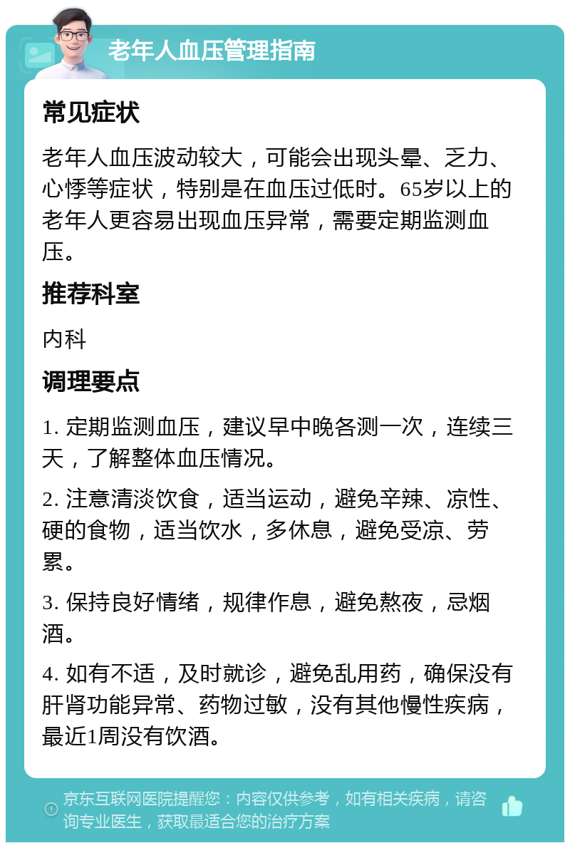 老年人血压管理指南 常见症状 老年人血压波动较大，可能会出现头晕、乏力、心悸等症状，特别是在血压过低时。65岁以上的老年人更容易出现血压异常，需要定期监测血压。 推荐科室 内科 调理要点 1. 定期监测血压，建议早中晚各测一次，连续三天，了解整体血压情况。 2. 注意清淡饮食，适当运动，避免辛辣、凉性、硬的食物，适当饮水，多休息，避免受凉、劳累。 3. 保持良好情绪，规律作息，避免熬夜，忌烟酒。 4. 如有不适，及时就诊，避免乱用药，确保没有肝肾功能异常、药物过敏，没有其他慢性疾病，最近1周没有饮酒。