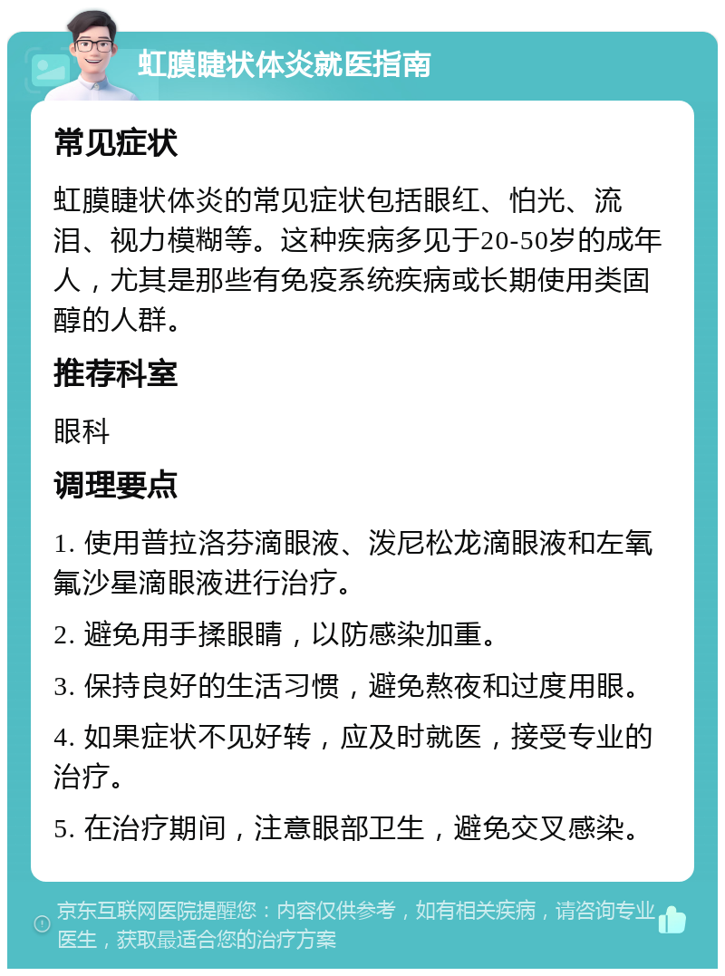 虹膜睫状体炎就医指南 常见症状 虹膜睫状体炎的常见症状包括眼红、怕光、流泪、视力模糊等。这种疾病多见于20-50岁的成年人，尤其是那些有免疫系统疾病或长期使用类固醇的人群。 推荐科室 眼科 调理要点 1. 使用普拉洛芬滴眼液、泼尼松龙滴眼液和左氧氟沙星滴眼液进行治疗。 2. 避免用手揉眼睛，以防感染加重。 3. 保持良好的生活习惯，避免熬夜和过度用眼。 4. 如果症状不见好转，应及时就医，接受专业的治疗。 5. 在治疗期间，注意眼部卫生，避免交叉感染。