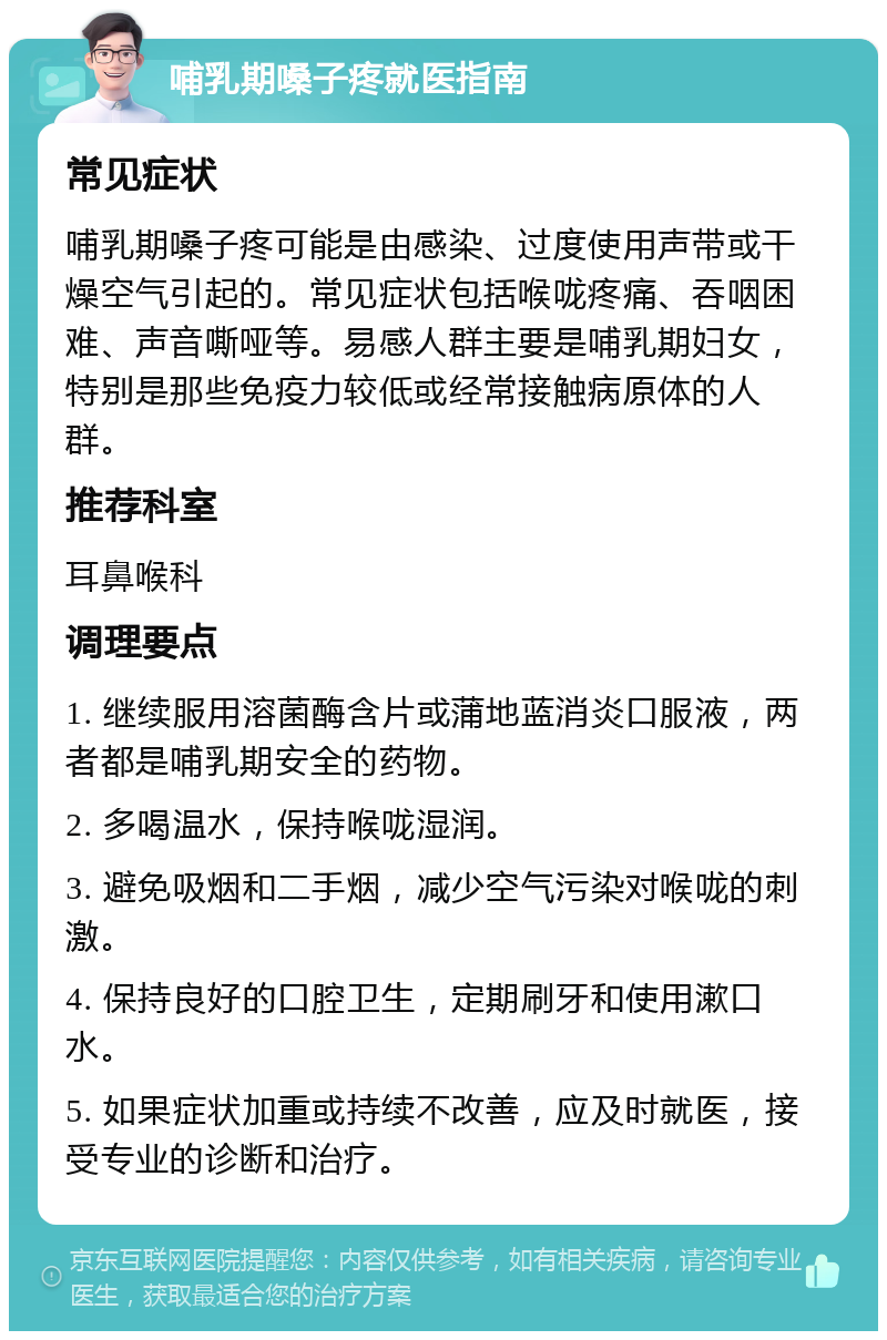 哺乳期嗓子疼就医指南 常见症状 哺乳期嗓子疼可能是由感染、过度使用声带或干燥空气引起的。常见症状包括喉咙疼痛、吞咽困难、声音嘶哑等。易感人群主要是哺乳期妇女，特别是那些免疫力较低或经常接触病原体的人群。 推荐科室 耳鼻喉科 调理要点 1. 继续服用溶菌酶含片或蒲地蓝消炎口服液，两者都是哺乳期安全的药物。 2. 多喝温水，保持喉咙湿润。 3. 避免吸烟和二手烟，减少空气污染对喉咙的刺激。 4. 保持良好的口腔卫生，定期刷牙和使用漱口水。 5. 如果症状加重或持续不改善，应及时就医，接受专业的诊断和治疗。