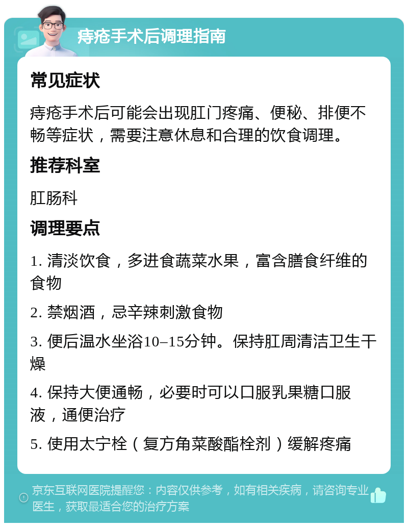 痔疮手术后调理指南 常见症状 痔疮手术后可能会出现肛门疼痛、便秘、排便不畅等症状，需要注意休息和合理的饮食调理。 推荐科室 肛肠科 调理要点 1. 清淡饮食，多进食蔬菜水果，富含膳食纤维的食物 2. 禁烟酒，忌辛辣刺激食物 3. 便后温水坐浴10–15分钟。保持肛周清洁卫生干燥 4. 保持大便通畅，必要时可以口服乳果糖口服液，通便治疗 5. 使用太宁栓（复方角菜酸酯栓剂）缓解疼痛