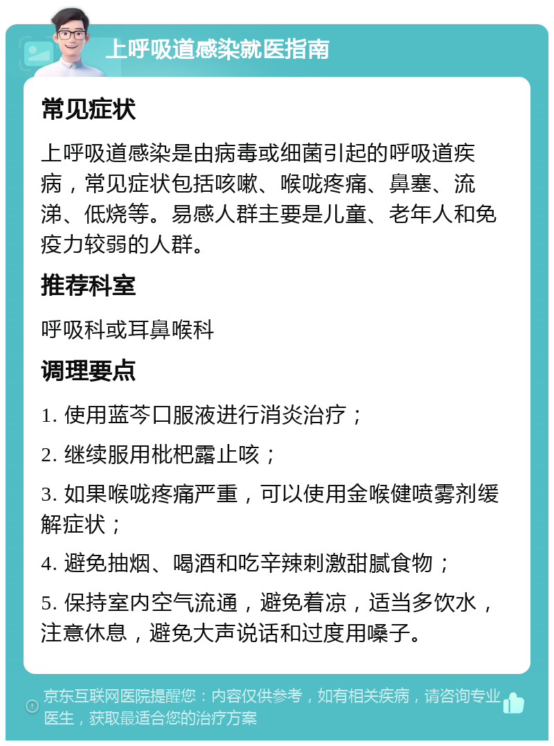 上呼吸道感染就医指南 常见症状 上呼吸道感染是由病毒或细菌引起的呼吸道疾病，常见症状包括咳嗽、喉咙疼痛、鼻塞、流涕、低烧等。易感人群主要是儿童、老年人和免疫力较弱的人群。 推荐科室 呼吸科或耳鼻喉科 调理要点 1. 使用蓝芩口服液进行消炎治疗； 2. 继续服用枇杷露止咳； 3. 如果喉咙疼痛严重，可以使用金喉健喷雾剂缓解症状； 4. 避免抽烟、喝酒和吃辛辣刺激甜腻食物； 5. 保持室内空气流通，避免着凉，适当多饮水，注意休息，避免大声说话和过度用嗓子。