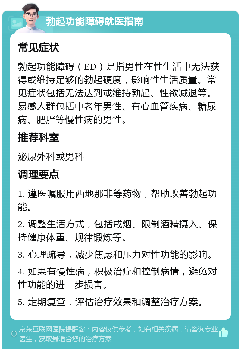 勃起功能障碍就医指南 常见症状 勃起功能障碍（ED）是指男性在性生活中无法获得或维持足够的勃起硬度，影响性生活质量。常见症状包括无法达到或维持勃起、性欲减退等。易感人群包括中老年男性、有心血管疾病、糖尿病、肥胖等慢性病的男性。 推荐科室 泌尿外科或男科 调理要点 1. 遵医嘱服用西地那非等药物，帮助改善勃起功能。 2. 调整生活方式，包括戒烟、限制酒精摄入、保持健康体重、规律锻炼等。 3. 心理疏导，减少焦虑和压力对性功能的影响。 4. 如果有慢性病，积极治疗和控制病情，避免对性功能的进一步损害。 5. 定期复查，评估治疗效果和调整治疗方案。