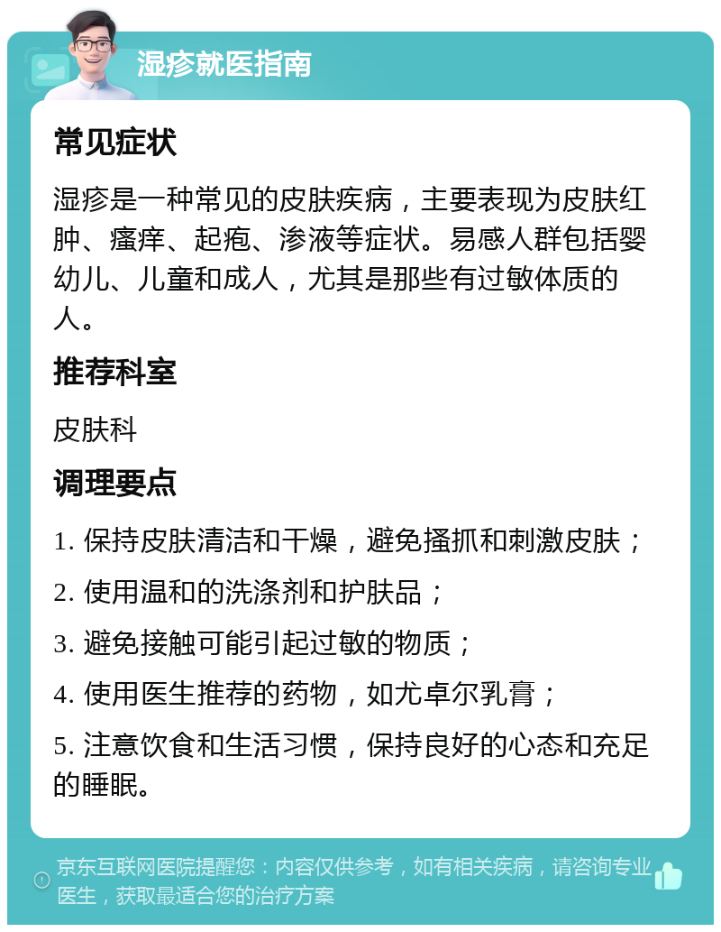 湿疹就医指南 常见症状 湿疹是一种常见的皮肤疾病，主要表现为皮肤红肿、瘙痒、起疱、渗液等症状。易感人群包括婴幼儿、儿童和成人，尤其是那些有过敏体质的人。 推荐科室 皮肤科 调理要点 1. 保持皮肤清洁和干燥，避免搔抓和刺激皮肤； 2. 使用温和的洗涤剂和护肤品； 3. 避免接触可能引起过敏的物质； 4. 使用医生推荐的药物，如尤卓尔乳膏； 5. 注意饮食和生活习惯，保持良好的心态和充足的睡眠。