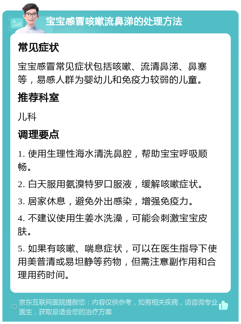 宝宝感冒咳嗽流鼻涕的处理方法 常见症状 宝宝感冒常见症状包括咳嗽、流清鼻涕、鼻塞等，易感人群为婴幼儿和免疫力较弱的儿童。 推荐科室 儿科 调理要点 1. 使用生理性海水清洗鼻腔，帮助宝宝呼吸顺畅。 2. 白天服用氨溴特罗口服液，缓解咳嗽症状。 3. 居家休息，避免外出感染，增强免疫力。 4. 不建议使用生姜水洗澡，可能会刺激宝宝皮肤。 5. 如果有咳嗽、喘息症状，可以在医生指导下使用美普清或易坦静等药物，但需注意副作用和合理用药时间。