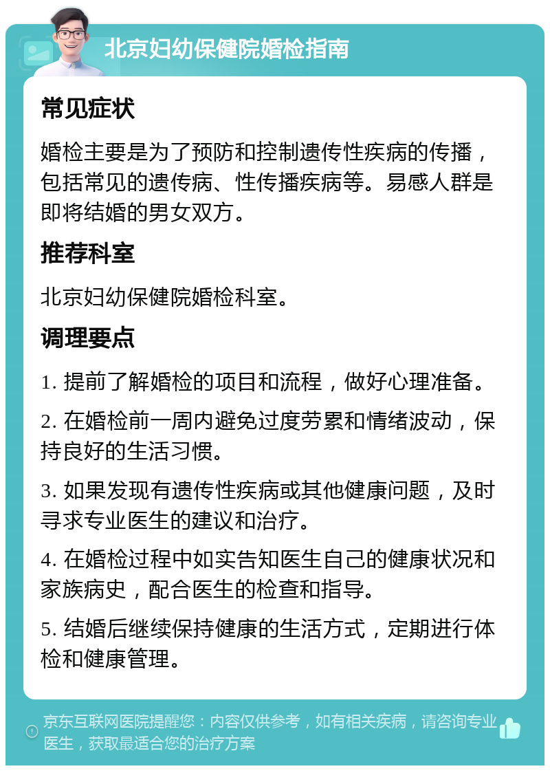 北京妇幼保健院婚检指南 常见症状 婚检主要是为了预防和控制遗传性疾病的传播，包括常见的遗传病、性传播疾病等。易感人群是即将结婚的男女双方。 推荐科室 北京妇幼保健院婚检科室。 调理要点 1. 提前了解婚检的项目和流程，做好心理准备。 2. 在婚检前一周内避免过度劳累和情绪波动，保持良好的生活习惯。 3. 如果发现有遗传性疾病或其他健康问题，及时寻求专业医生的建议和治疗。 4. 在婚检过程中如实告知医生自己的健康状况和家族病史，配合医生的检查和指导。 5. 结婚后继续保持健康的生活方式，定期进行体检和健康管理。