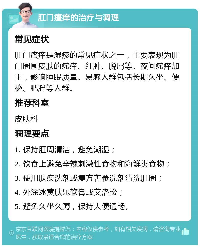 肛门瘙痒的治疗与调理 常见症状 肛门瘙痒是湿疹的常见症状之一，主要表现为肛门周围皮肤的瘙痒、红肿、脱屑等。夜间瘙痒加重，影响睡眠质量。易感人群包括长期久坐、便秘、肥胖等人群。 推荐科室 皮肤科 调理要点 1. 保持肛周清洁，避免潮湿； 2. 饮食上避免辛辣刺激性食物和海鲜类食物； 3. 使用肤疾洗剂或复方苦参洗剂清洗肛周； 4. 外涂冰黄肤乐软膏或艾洛松； 5. 避免久坐久蹲，保持大便通畅。