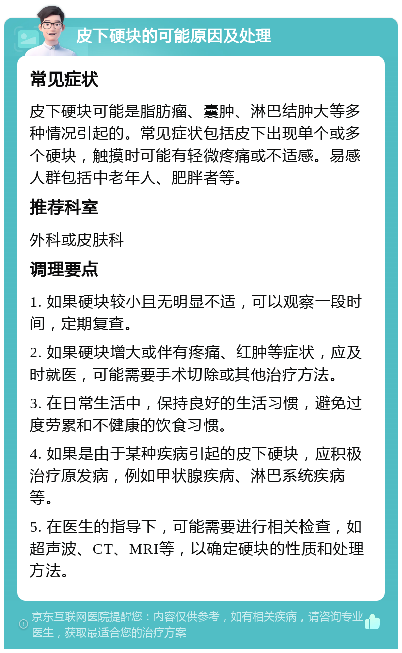 皮下硬块的可能原因及处理 常见症状 皮下硬块可能是脂肪瘤、囊肿、淋巴结肿大等多种情况引起的。常见症状包括皮下出现单个或多个硬块，触摸时可能有轻微疼痛或不适感。易感人群包括中老年人、肥胖者等。 推荐科室 外科或皮肤科 调理要点 1. 如果硬块较小且无明显不适，可以观察一段时间，定期复查。 2. 如果硬块增大或伴有疼痛、红肿等症状，应及时就医，可能需要手术切除或其他治疗方法。 3. 在日常生活中，保持良好的生活习惯，避免过度劳累和不健康的饮食习惯。 4. 如果是由于某种疾病引起的皮下硬块，应积极治疗原发病，例如甲状腺疾病、淋巴系统疾病等。 5. 在医生的指导下，可能需要进行相关检查，如超声波、CT、MRI等，以确定硬块的性质和处理方法。