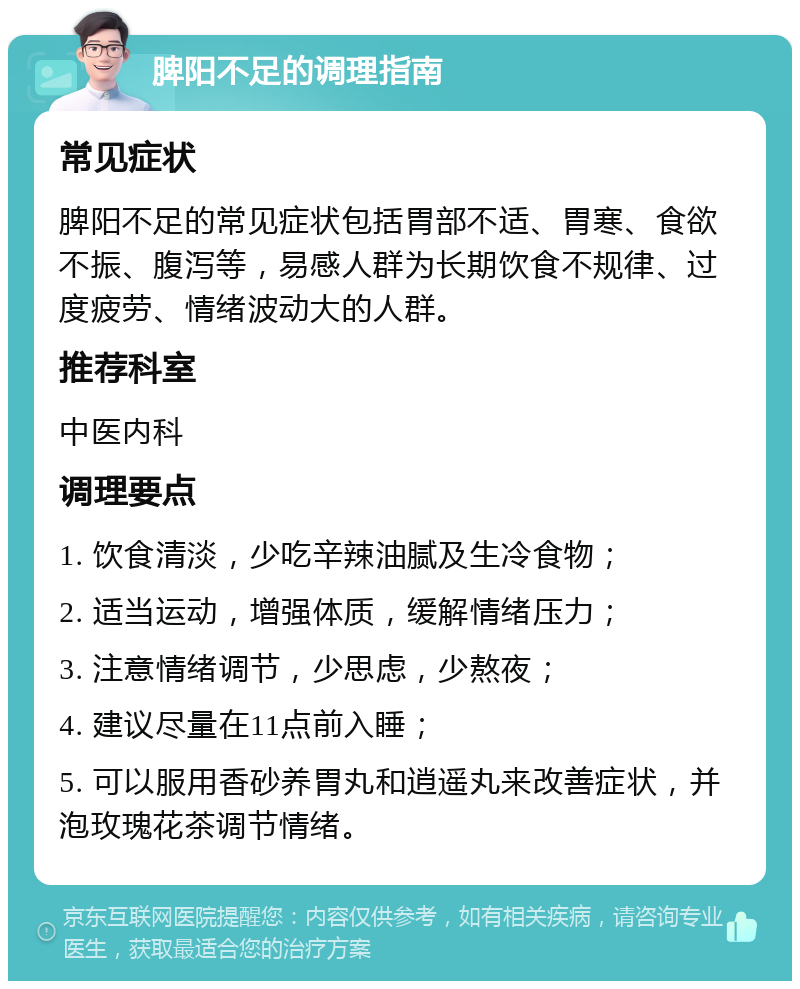 脾阳不足的调理指南 常见症状 脾阳不足的常见症状包括胃部不适、胃寒、食欲不振、腹泻等，易感人群为长期饮食不规律、过度疲劳、情绪波动大的人群。 推荐科室 中医内科 调理要点 1. 饮食清淡，少吃辛辣油腻及生冷食物； 2. 适当运动，增强体质，缓解情绪压力； 3. 注意情绪调节，少思虑，少熬夜； 4. 建议尽量在11点前入睡； 5. 可以服用香砂养胃丸和逍遥丸来改善症状，并泡玫瑰花茶调节情绪。