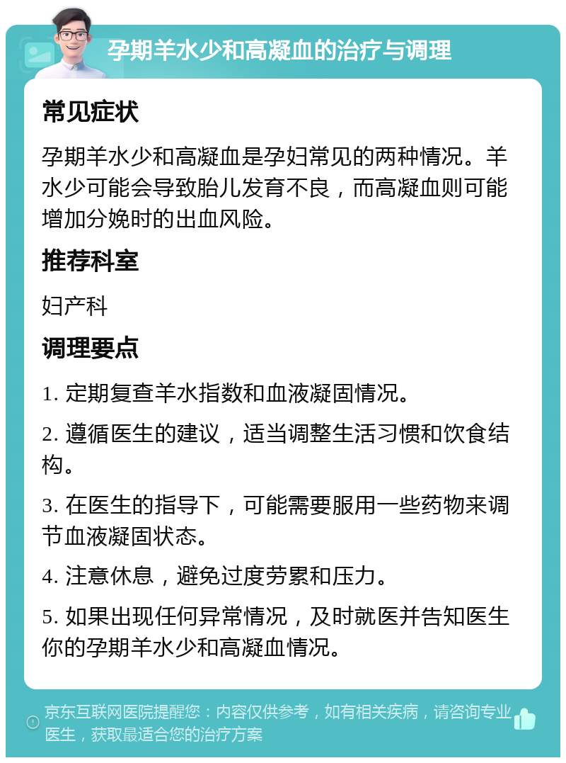 孕期羊水少和高凝血的治疗与调理 常见症状 孕期羊水少和高凝血是孕妇常见的两种情况。羊水少可能会导致胎儿发育不良，而高凝血则可能增加分娩时的出血风险。 推荐科室 妇产科 调理要点 1. 定期复查羊水指数和血液凝固情况。 2. 遵循医生的建议，适当调整生活习惯和饮食结构。 3. 在医生的指导下，可能需要服用一些药物来调节血液凝固状态。 4. 注意休息，避免过度劳累和压力。 5. 如果出现任何异常情况，及时就医并告知医生你的孕期羊水少和高凝血情况。