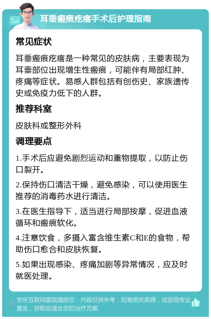 耳垂瘢痕疙瘩手术后护理指南 常见症状 耳垂瘢痕疙瘩是一种常见的皮肤病，主要表现为耳垂部位出现增生性瘢痕，可能伴有局部红肿、疼痛等症状。易感人群包括有创伤史、家族遗传史或免疫力低下的人群。 推荐科室 皮肤科或整形外科 调理要点 1.手术后应避免剧烈运动和重物提取，以防止伤口裂开。 2.保持伤口清洁干燥，避免感染，可以使用医生推荐的消毒药水进行清洁。 3.在医生指导下，适当进行局部按摩，促进血液循环和瘢痕软化。 4.注意饮食，多摄入富含维生素C和E的食物，帮助伤口愈合和皮肤恢复。 5.如果出现感染、疼痛加剧等异常情况，应及时就医处理。