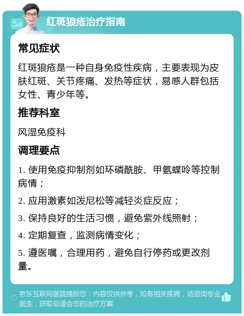 红斑狼疮治疗指南 常见症状 红斑狼疮是一种自身免疫性疾病，主要表现为皮肤红斑、关节疼痛、发热等症状，易感人群包括女性、青少年等。 推荐科室 风湿免疫科 调理要点 1. 使用免疫抑制剂如环磷酰胺、甲氨蝶呤等控制病情； 2. 应用激素如泼尼松等减轻炎症反应； 3. 保持良好的生活习惯，避免紫外线照射； 4. 定期复查，监测病情变化； 5. 遵医嘱，合理用药，避免自行停药或更改剂量。